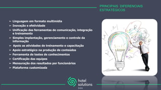 PRINCIPAIS DIFERENCIAIS
ESTRATÉGICOS
➢ Linguagem em formato multimidia
➢ Inovação e efetividade
➢ Unificação das ferramentas de comunicação, integração
e treinamento
➢ Simples implantação, gerenciamento e controle da
informação
➢ Apoio as atividades de treinamento e capacitação
➢ Apoio estratégico na produção de conteúdos
➢ Ferramenta de testes de conhecimentos
➢ Certificação das equipes
➢ Mensuração dos resultados por funcionários
➢ Plataforma customizada
 