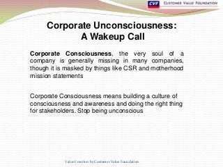 Corporate Unconsciousness:
A Wakeup Call
Corporate Consciousness, the very soul of a
company is generally missing in many companies,
though it is masked by things like CSR and motherhood
mission statements
Value Creation by Customer Value Foundation
Corporate Consciousness means building a culture of
consciousness and awareness and doing the right thing
for stakeholders. Stop being unconscious
 