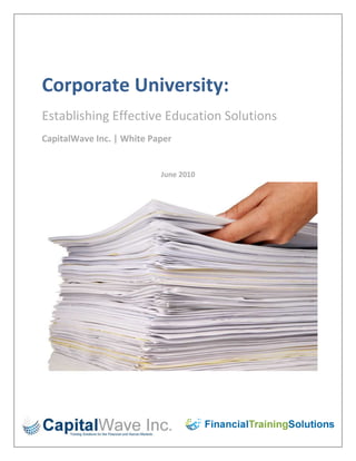 Corporate University:<br />Establishing Effective Education Solutions<br />CapitalWave Inc. | White Paper<br />-199390280035June 2010<br />3075219594028-581660334645<br />Table of Contents:<br />7 Best Practices in Setting up a Corporate University …………………………………………………….…3<br />Corporate University: Buy In and Marketing …………………………………………………………………..4<br />Corporate University: Effective Staffing …………………………………………………………………..5<br />Creating a Corporate University Structure …………………………………………………………………..6<br />Corporate University: The Learning Management System ………………………………………..….7<br />Corporate University: Include Technology ………………………………………………………………..…9<br />Corporate University: Avoiding the quot;
Ivory Towerquot;
 ……………………………………………….…….10<br />7 Best Practices in Setting up a Corporate University<br />Building out a corporate university may be one of the most daunting tasks a “Learning and Development” department faces. Creating the university is more than creating a training department - it involves the entire organization, its future, and even its perceptions of training and development. There are several best practices that you can follow in order to set up your corporate university effectively. This doesn't mean that you have to follow each best practice, but use and modify them based on your organization and its needs. The first best practice is consistent and constant assessment and analysis.<br />One of the first assessments you'll want to make is the need for a corporate university. Some Learning and Development departments are simply instructed to build a university, and if that's the case you won't need to assess this step. But if not, the idea to keep in mind is that you don't want to create a corporate university for its own sake. Determine if the organization has various departments that need curriculum paths and courses just for those areas. In addition, you'll want to discover if cross-training and succession planning are part of the organization's future. Even more importantly, is the organization looking for new ways to retain employees, especially by enticing them to become quot;
mobilequot;
 within the organization's structure? If your organization fits this description, you may be a prime target for a corporate university.<br />Once you've made the decision, begin to analyze training needs in each area. This quot;
first blushquot;
 needs assessment doesn't have to dig too deep, but it needs to at least give you a picture of what training in the corporate university will look like. For example, go to the department stakeholders and determine what their vision is - are they looking for curriculum paths, leadership, operations, management, or a combination of all of these? Go to the quot;
sharedquot;
 departments like HR to find out what they see as training needs that stretch across the organization. Finally, go to the executive team to get their impressions.<br />Once you have the go ahead for the build-out, as well as an idea of the corporate university vision from your stakeholders, begin a full-on needs assessment in the areas you'll be serving. There are many ways to assess needs, from finding out what's going on that shouldn't be going on and vice versa to doing job analysis. Plus, you may need to consult with HR to determine if a competency based build out is necessary for succession planning and performance evaluation.<br />At the same time, you may want to start assessing the organization's readiness and perceptions when it comes to a corporate university. Create surveys that quot;
feel outquot;
 your audiences based on the changes that will come with the corporate university. Surveys can prepare the population for the change that's coming, the change that means, quot;
this isn't your father's training departmentquot;
. As you survey, you'll have an idea of how to obtain buy-in from stakeholders and market the university.<br />As part of the university's operations plan, you should constantly assess training, as well. You can start small, taking level one and two evaluations for courses and instructors. But plan to move on to higher levels of assessment in order to deliver more efficiently and to report ROI going forward. For example, as courses are better developed, begin surveying learners and their managers at 45 or 60 days after the training in order to determine if they are truly hitting the application stage.<br />However you decide to do it, the key to the assessment and analysis best practice is to start before you build your corporate university and to keep it consistent even after the build out is complete. Sometimes the inclination is to back off on analysis and assessment when things are going well, so resist that temptation at all points during the build out and beyond.<br />In my next post, we will discuss obtaining buy-in through effective marketing to all levels of the organization.<br />Corporate University:  Buy In and Marketing<br />If you're ready to build your corporate university, one of the next best practices revolves around creating sponsors, obtaining buy-in, and building a marketing plan. This is an important best practice, as a corporate university with no traction is basically going to be a training department in an ivory tower. The idea here is to get people involved, get them talking, and get them excited about what the corporate university will have to offer. And you can do all of this with a well-planned marketing campaign.<br />The first step is to create sponsors, or the people who will drive the corporate university's public face. It's understood that your Learning and Development department will be a major sponsor, but we are talking about people outside of L&D. This group of sponsors can be your stakeholders, learners, and executives, and preferably a mix of all of these groups. But how do you quot;
createquot;
 sponsorship? Show each group how the corporate university will benefit their departments, the organization, and their careers. Tailor this message based on the group you are courting. For example, career benefits are perfect talking points for learners, because the discussion starts on a personal level. When you line up sponsors who will quot;
talk upquot;
 the university, you'll see how the news catches on.<br />In regard to sponsorship, let's take a deeper look at executive sponsorship. Getting an executive sponsor means obtaining buy-in and support from an executive or C-level person. You may have one built in if your organization has a Chief Learning Officer or Human Resources Executive who oversees Learning and Development. But this sponsor could also be an operations or financial officer. Or, you could gather a couple of executive sponsors. Remember that most executives are interested in how the project will impact the organization at bottom line levels, such as financially, operationally, and in terms of meeting the organization's overall goals and mission. Let's move on to marketing.<br />Marketing means that you are going to attempt to obtain buy in from the rest of your organization. The first thing to do is get involved with your marketing department in order to plan the branding, quot;
look and feel, and the overall message for the corporate university. This type of marketing can be modeled after just about any successful commercial marketing campaign. In other words, the organization should be able to hear a few words and think about the corporate university and its benefits. Your marketing department can even help you create color palettes and material designs, such as Power Point slides, online learning templates, and even print materials. This type of uniform delivery will add an extra dimension to the organization's perception of the corporate university.<br />Now that you're on board with your marketing department, begin to plan the campaign. Keep in mind that you are selling a product, because no matter what happens you want people to access the university, use its services, and talk about it in a positive way. If you have no customers, you won't be successful. So plan marketing that follows the phases of your build out. For example, marketing may need to be heavy during the roll out and then lighter as the university gets off the ground. When new initiatives roll out, such as new courses, you'll want to plan more marketing.<br />Also, remember to keep your marketing fresh and vary the methods you are using. For example, if your organization uses social networks, try to get the university involved. Consider appropriate marketing activities such as in-person quot;
road showsquot;
, the organization's internal network, and even signs or print materials. And also consider placing marketing where larger groups will see it, such as meeting rooms or even company cafeterias. In other words, in conjunction with your marketing department, fashion several different marketing methods and channels.<br />Finally, keep all of your sponsors informed about the corporate university. You don't want sponsors quot;
swingingquot;
 with no information. For the build out, make sure that each sponsor, no matter what his or her level in the organization, knows about the roll out dates, courses, and events. And keep them informed going forward.<br />Next, we will discuss the creation of an efficient staffing model for the corporate university.<br />Corporate University: Effective Staffing<br />The worst thing you can do when setting up a corporate university is to get it rolled out and then find that you have too much or too little staff. In today's economic climate, you're probably leaning toward having too little staff, but regardless of whether you can hire one person or ten you'll need to plan carefully. Let's examine best practices related to staffing your corporate university.<br />First, examine your current staffing model in relation to the current training offerings and organizational needs. Is it working? For example, how much time are instructors spending in the classroom versus the quot;
idealquot;
? Do you have online courses sitting on a shelf waiting to be developed? Who is developing classroom training, if at all? Is the current staff overworked or pulled in numerous directions to the point that they are not accomplishing much of anything? If you could staff to your ideal in the current department and climate, what would that staff look like? Although it's fun to create wish list for staffing, you'll need to maintain your realism, as well.Now take a look at the corporate university vision you uncovered in your initial assessment and analysis. What kind of staffing would be needed to fulfill that vision? Again, it's a good idea to remain realistic about your budget and the organization's current economic condition. Consider what you need and what you think you can get in relation to staff. But take the time to compare the current staffing model to the one that is going to get the job done. You've basically created two quot;
idealquot;
 staffing models: the one you developed and the one that will fit with the stakeholders' vision. Is the workable staffing model something that can be completed and filled quickly, or do you need to prioritize? For example, if certain instructors are good course designers, consider moving them into development instead of asking for more staff in that area. Are you a quot;
workingquot;
 manager? Can you add to your workload?<br />Next, discuss your staff needs with your executive sponsor. First of all, he or she will have insight into the reality of the organization's financial situation. This sponsor will be able to tell you if your staffing model is currently a quot;
pipe dreamquot;
 or if it can be achieved. Or, he or she may be able to tell you if you're going to need to prove ROI from the very beginning before new staff is added. You can use this executive sponsor for advice and reality at a time when asking for staffing money may be extremely difficult.<br />When you have a better idea of the kind of staffing you may be able to get, consider its structure. Are you going to be able to manage a new corporate university and take on additional direct reports? Or is it time to consider departmentalizing? Another way to consider the staffing structure is to compare it with the needs assessment you've uncovered. For example, if it's been determined that customer service training is badly needed across many different departments, you may need to consider creating a customer service training department or quot;
collegequot;
 within the university. As you learn more about your assessment, you may find that you'll need individual people or departments for sales, leadership, management, and operations. If so, are these areas going to be large enough to need their own management and leadership?<br />Another way to consider staffing is to determine if you're truly going to go lean. Do you need to hire staff members that will be able to develop training, deploy, facilitate, evaluate, and move on to the next project? If so, you might want to consider hiring quot;
Learning and Development Specialistsquot;
 who are multi-taskers, as opposed to individuals who specialize in one area or another.<br />Finally, start small regardless of the budget you're given. If by some chance the economy changes again, you don't want to have to contract. See how well you do with a smaller staff as the corporate university rolls out and go from there.<br />Our next best practice, creating a university structure, is related to staffing but serves a larger purpose.<br />Creating a Corporate University Structure  <br />You've put quite a bit of time and effort into the planning of the corporate university and you may have already spent some of your budget money. The next best practice to consider is the structure of the corporate university, which includes policies, procedures, and standards. Let's examine some common elements of a university structure.<br />First of all, a key point to keep in mind is that a corporate university is not like a regular university. Regardless of the name, your corporate university is still based on creating value and not just delivering academics. If your planning process gets too complicated, step back and look at the university entity with this key point in mind. But in the meantime, you should definitely create a structure that includes policies, procedures, and standards.<br />What policies will the corporate university and its learners have to adhere to? For example, will you set a class size minimum for delivery? If not, you may find that instructors are engaged to teach classes for two people versus 12, which may not be cost effective. What about an honor system code for training? Especially online training that may be reportable, such as compliance. It may seem silly to think this way, but some learners will quot;
cut cornersquot;
 if given the opportunity, so putting them on guard to begin with is a good way to start. On the other hand, does the corporate university plan to become a cost center and charge for training or no shows? If so, what are the rates for this going to be and how will you determine the rate for each course offering? Consider how far in advance a learner needs to cancel his or her course registration. If you've set class minimums, you may need to consider a timeline policy to avoid engaging instructors when there are too few learners. In relation to grades, is the university going to determine a passing score for courses, such as 80%, or will courses be offered on a pass-fail or attend-did not attend basis? And also keep in mind that any new hire offerings may need to fall not only under the university but also human resources if participants have to pass to keep their jobs.<br />Next, determine course standards. What is the desired length for online and classroom courses? For example, online courses can be limited to 45 minutes or less and classroom courses can be limited to 3 hours. If this doesn't work, will you want to have course material broken up into those types of quot;
digestiblequot;
 chunks? Or will course lengths depend solely on the content, the audience, and the specific delivery method?<br />Another consideration related to the corporate university structure is the standards that surround materials. You may have already worked with your marketing department to come up with color and design standards, but your instructional design team will need more specific standards. For example, you may want to choose different standards for different types of courses, such as technology versus customer service. Or you may want to set standards for Power Point presentations, such as graphics, fonts, and lengths. Consider online training as well: what types of graphics can be used in an online course? For example, will you use a 3-point callout box or a 2-point callout box? What grammar standards will be used throughout any training piece? This part of a corporate university structure may seem picky, but you want every piece of training to reflect a certain look and feel as well as the same standards. At this point, it may be a good idea to note that this task can be offloaded to the people who will be doing most of the course development.<br />Finally, what is the process for requesting training? Will you employ a standard front-end analysis and development timeline, or will you make decisions on a case-by-case basis? What process will you use to prioritize training needs? For example, each training manager may be responsible for accepting and prioritizing new training requests or you may choose one person to handle the request and distribute it to the appropriate area for development and delivery.<br />Once you've decided on a structure, which, by the way, can be changed as the university changes, you'll need to move on to a Learning Management System<br />Corporate University: The Learning Management System<br />A corporate university must have some sort of unified delivery system for scheduling, online courses, classroom course schedules and descriptions, tracking, and instructor and facilities scheduling. It would be difficult to plan so heavily for the roll out of the corporate university only to find out that there is no way to deliver. So the next best practice is to purchase or build a Learning Management System (LMS).<br />Choosing an LMS is an important step for any Learning and Development organization. In fact, some organizations may already have a functioning LMS when they make the transition from training department to corporate university. But if you do not have an LMS, the setup phase of your corporate university is the time to buy, build, or quot;
freewarequot;
 a system. You definitely don't want to have to backtrack in order to catch up on scheduling, curriculum paths, and course tracking after the university is up and running.<br />The first step is to determine how you'll use the LMS. Do your courses reside mainly online, in the classroom, or a mix of both? Do you want learners to have direct access to registration, curriculum plans, and career paths? Are you managing multiple locations, facilities, and instructors? Do you plan to include technology, such as blogs or social media, in the roll out of the corporate university? Will you want to include a content management system? All of these decisions will have an impact on what kind of LMS you choose.<br />Next, locate LMS vendors who share your vision and can provide the features you need. Take the time to price them out, contact their clients, and look over their company information before making a decision to bring them in. Once you're ready, be sure to bring any potential LMS vendor in to your location to provide a live demo of their system and its features. Create a review committee to take part in the demos, review technical specifications, documentation, and contracts before you make any decisions. In fact, your review committee can be part of your corporate university stakeholders and sponsors group.<br />One of the issues you may face is the question of funds. But just because there is no money to purchase an LMS does not mean that there is no solution. There are LMSs that are offered as quot;
freewarequot;
, such as Moodle. Take the time to research and review free LMS systems, because they do work and can be used to meet basic needs with no customizations. On the other hand, if you have an IT department that is involved in the roll out of  the corporate university, ask them to spec out an in-house LMS. This may be a very effective way to get what you need in an LMS without having to pay for a vendor.<br />Once you've decided on an LMS, test it thoroughly well in advance of the corporate university rollout. Be certain that any data that has been entered or imported is correct before putting the LMS online for your learners. One of the biggest mistakes you can make is rolling out the corporate university with a badly functioning LMS.<br />Another consideration for the LMS is to use every feature you've ordered or had developed. For example, if you bought a content management system that allows for design of online courses, have your design team start developing online courses, quick reference guides, or even short online interventions that are designed to fit inside a classroom course. Avoid wasting money by wasting features.<br />Finally, as you develop your corporate university structure, you'll want to make decisions about how the LMS will be administered. Some organizations choose to have an administrator, while others may hand the administration of the LMS to various people in various departments. The point with this step is to make these decisions early, knowing that you may need to have some flexibility as you move forward. Remember that some type of Learning Management System is a foundation of your corporate university, so spend some time on the various aspects of this important best practice.<br />Next, we will look at the inclusion of technology in the corporate university.<br />Corporate University: Include Technology<br />In today's environment, technology is king. We know this because first of all because technology is cost effective and efficient, but also because, let's face it, technology is popular. Smart phones, MP3 players, and social media almost make it a necessity to include a technology plan in the roll-out of the corporate university. Obviously this use of technology will help the university to stay fresh and cutting edge, but what's better is that effective use of technology will save money and help you show more ROI.<br />The first step is to examine the organization's existing technology infrastructure. To put it plainly, some organizations may not have the technology to offer the most advanced technology. You may know what your organization is capable of, but even if this is the case you should get your IT department involved in the planning stages. Use some of the examples we are about to discuss in order to begin a dialogue - and find out what you can and cannot do. Keep in mind that the quot;
cannotsquot;
 may turn into quot;
cansquot;
 in the future - and the speed at which technology moves usually means that the future is closer than we think.<br />While you're looking at the organization's current technology, also take the time to take a realistic look at the population. The question you want to answer is not whether the population is ready for technological advances in learning, but rather what kind of technological advances are they ready for. Depending on the industry and age of the organization, you may find that your audience is already highly technically advanced and may expect that L&D will provide them with stimulating technological interventions. On the other hand, the population may be resistant to blogging or watching a training course via a synchronous web conference. Either way, your job is to determine just how far you can go.<br />In any corporate university in today's environment, online training is a must. Whether it's off-the-shelf or internally developed, online programs cut training time and costs, and provide a great way to track and report grades and completions. In addition, with the right LMS you can administer online programs very well. For example, if your organization is ready for the latest and greatest, your LMS can be a Social Learning Management System, or SLMS, that provides for online interaction and social networking. Or, if you plan to work on rapid development, you may need a content management system (LCMS). Regardless of your choice, make sure it's the right choice for the technology you want to deploy. But keep in mind that technology goes much further than online training.<br />Consider including technology in classroom courses, as well. For example, blogs, discussion threads, and social networks can be used as both before and after class exercises. Instructors may be able to gain insight in the participants' knowledge levels both before and after the intervention, as well as learn how well the training affects behavioral change out on the job. Also, as you are planning your corporate university rollout, have the design team begin looking for opportunities to create online applications for courses, such as quick reference guides, games, short knowledge based modules, and even testing. Another great way to incorporate technology is through podcasts that can be downloaded and viewed after or before class. Some rapid development programs, like Articulate, can export directly to podcast format.<br />Start looking for other ways to include technology in learning, as well. Some of the methods we have already discussed, such as blogs or social networking, are great ways to get learners involved and keep them involved. The question is determining how to begin using these applications. As you look for ways to integrate technology into the corporate university, you will also be able to create a culture that is open to technology. From there, you can use applications for marketing and to keep your audience informed about the corporate university and its progress.<br />Before you roll out your corporate university, conduct an assessment that helps you determine how you can use technology, both in online and classroom formats, as well as in marketing and information. Once you've rolled the university out, continue looking for ways to update technology and keep the programs fresh.<br />Our final best practice is avoiding the quot;
ivory towerquot;
.<br />Corporate University: Avoiding the quot;
Ivory Towerquot;
<br />Learning and Development departments, as well as corporate universities, can sometimes fall victim to the quot;
ivory towerquot;
 syndrome, that is, losing touch with the quot;
real worldquot;
. Typically the ivory tower is no one's fault; it simply happens because all of your resources are so focused on the task at hand. The tower can even develop when you are still in the process of rolling out your corporate university, so some of the ideas here can be used during the initial build as well as in the future. How can you avoid getting caught up in the ivory tower?<br />The first way to avoid the ivory tower is to keep analysis and assessment consistent. Even if there is no major development going on at a given time, you should be evaluating courses, instructors, technology, delivery methods, and even the Learning Management System at all times. Continuous assessment of how you're performing will help you determine where to put your resources, even if the corporate university is still in the setup phase. Plus, assessment will help you discover the university's efficiency, costs, and benefits. And this will come in handy when it's time to prove ROI.<br />Another way to keep in touch with the quot;
real worldquot;
 is to maintain contact with your sponsors and stakeholders, throughout the entire rollout process and beyond. This group is made up of people who are doing the work, supervising the work, and even planning the goals behind the work. If you alienate this group or simply lose contact with them, you run the risk of losing contact with the world outside of the corporate university office. <br />Along those lines, it may be a good idea to transform your sponsors, stakeholders, and LMS review committee into a corporate university advisory team or committee. This group can report back regularly and formally on what's going on, what initiatives are planned, and on how the corporate university can help. An advisory group like this can help you make decisions both during the rollout and going forward. The advisory group, in other words, may be invaluable in keeping you in touch with the rest of the organization.<br />Another consideration is the positioning of the corporate university staff. Think about sending them out to the field in order to assess and observe. For example, instructors should spend regular time in the field they teach. As they go out to observe the people who are doing the work, they may find that things are not being carried out as instructed, and sometimes this may be for a legitimate reason. Or, a field observation may turn up evidence that managers and supervisors are not helping learners transition from the classroom to the work environment. But no one who has direct contact with learning materials should be exempt from field observation. Even instructional designers or developers should spend some time in the environments they are attempting to recreate in the learning arena.<br />As a corporate university leader, you should take the time to make contact with people inside the L&D industry through networks like Linked In, the American Society for Training and Development (ASTD), or the International Society for Performance Improvement (ISPI). Benchmark your connections' organizations with your own. Find out what they are doing, what technologies they are employing, and what issues they are uncovering. Then decide if you can incorporate any of their strategies into your corporate university structure and operation.<br />Finally, consider holding regular contact with your audience via the corporate university. Conduct surveys about the university itself, its offerings, and even its ease of navigation and understanding. Think about having focus groups or quot;
town hallquot;
 meetings to find out how the university is perceived. This part of keeping touch with the audience takes you away from the work environment and helps you focus on the learning environment and the learners' views.<br />Avoiding the ivory tower may be one of the quot;
bestquot;
 best practices because the ideas discussed here are useful from the very beginning. And if you continue employing these strategies, you'll find that the corporate university has become a trusted business partner.<br />© Copyright 2010 CapitalWave, Inc. All Rights Reserved.<br />Bryant Nielson – Strategic Alliance & Acquisitions Director at Financial Training Solutions a division of CapitalWave Inc – offers 20+ years of training and talent management for executives, business owners, and top performing sales executives in taking the leap from the ordinary to extraordinary. Bryant is a trainer, business & leadership coach, and strategic planner for many sales organizations. Bryant’s 27 year business career has been based on his results-oriented style of empowering.<br />For further information, please contact:Financial Training Solutions is a division of CapitalWave Inc.Bryant Nielson, Director http://www.CapitalWave.com http://www.FinancialTrainingSolutions.com    http://www.YourTrainingEdge.com Tele US: +1 (917) 477-3221Tele UK: + 44 (20) 3356 9935bryant.nielson@financialtrainingsolutions.com Email: sales@financialtrainingsolutions.com Web: www.FinancialTrainingSolutions.com   Telephone: US  + (917) 477-3221UK + 44 (20) 3556 9935Delivering Innovative Training Solutions CapitalWave Inc.8096253333115Financial Training Solutions (FTS) ), the instructor-led division of CapitalWave Inc,   is a firm made of up industry professionals having a reputation for providing firstrate training and consultancy to banks and other financial institutions. FTS offers professionals who have extensive knowledge, experience and expertise in the areas of banking and finance. Blended learning is the philosophy on which the company was founded. Our training methodology, integrating theory with practice using our own very powerful training tools, creates a uniquely exciting and effective learning environment. The result pays immediate dividends in the retention of newly-learned concepts and their practical application in the financial marketplace.           <br />837916199731<br />