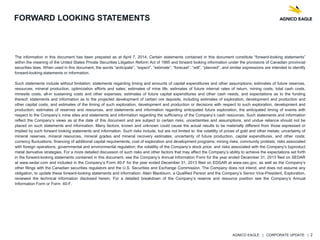 AGNICO EAGLE | CORPORATE UPDATE | 2
FORWARD LOOKING STATEMENTS
The information in this document has been prepared as at April 7, 2014. Certain statements contained in this document constitute “forward-looking statements”
within the meaning of the United States Private Securities Litigation Reform Act of 1995 and forward looking information under the provisions of Canadian provincial
securities laws. When used in this document, the words “anticipate”, “expect”, “estimate”, “forecast”, “will”, “planned”, and similar expressions are intended to identify
forward-looking statements or information.
Such statements include without limitation: statements regarding timing and amounts of capital expenditures and other assumptions; estimates of future reserves,
resources, mineral production, optimization efforts and sales; estimates of mine life; estimates of future internal rates of return, mining costs, total cash costs,
minesite costs, all-in sustaining costs and other expenses; estimates of future capital expenditures and other cash needs, and expectations as to the funding
thereof; statements and information as to the projected development of certain ore deposits, including estimates of exploration, development and production and
other capital costs, and estimates of the timing of such exploration, development and production or decisions with respect to such exploration, development and
production; estimates of reserves and resources, and statements and information regarding anticipated future exploration; the anticipated timing of events with
respect to the Company’s mine sites and statements and information regarding the sufficiency of the Company’s cash resources. Such statements and information
reflect the Company’s views as at the date of this document and are subject to certain risks, uncertainties and assumptions, and undue reliance should not be
placed on such statements and information. Many factors, known and unknown could cause the actual results to be materially different from those expressed or
implied by such forward looking statements and information. Such risks include, but are not limited to: the volatility of prices of gold and other metals; uncertainty of
mineral reserves, mineral resources, mineral grades and mineral recovery estimates; uncertainty of future production, capital expenditures, and other costs;
currency fluctuations; financing of additional capital requirements; cost of exploration and development programs; mining risks; community protests; risks associated
with foreign operations; governmental and environmental regulation; the volatility of the Company’s stock price; and risks associated with the Company’s byproduct
metal derivative strategies. For a more detailed discussion of such risks and other factors that may affect the Company’s ability to achieve the expectations set forth
in the forward-looking statements contained in this document, see the Company’s Annual Information Form for the year ended December 31, 2013 filed on SEDAR
at www.sedar.com and included in the Company’s Form 40-F for the year ended December 31, 2013 filed on EDGAR at www.sec.gov, as well as the Company’s
other filings with the Canadian securities regulators and the U.S. Securities and Exchange Commission. The Company does not intend, and does not assume any
obligation, to update these forward-looking statements and information. Alain Blackburn, a Qualified Person and the Company’s Senior Vice-President, Exploration,
reviewed the technical information disclosed herein. For a detailed breakdown of the Company’s reserve and resource position see the Company’s Annual
Information Form or Form 40-F.
 