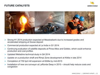 AGNICO EAGLE | CORPORATE UPDATE | 21
 Strong H1 2014 production expected at Meadowbank due to increased grades and
accelerated stripping at Goose deposit
 Commercial production expected at La India in Q1 2014
 Continuing evaluation of satellite deposits at Pinos Altos and Goldex, which could enhance
production and cost profiles
 Updated Meliadine technical study in Q4 2014
 Update on a production shaft and Rimpi Zone development at Kittila in late 2014
 Completion of 750 tpd mill expansion at Kittilla by mid-2015
 Installation of new ore conveyor at LaRonde Deep in 2015 – should help reduce costs and
congestion
FUTURE CATALYSTS
 