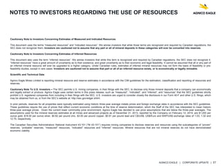 AGNICO EAGLE | CORPORATE UPDATE | 37
NOTES TO INVESTORS REGARDING THE USE OF RESOURCES
Cautionary Note to Investors Concerning Estimates of Measured and Indicated Resources
This document uses the terms “measured resources” and “indicated resources”. We advise investors that while those terms are recognized and required by Canadian regulations, the
SEC does not recognize them. Investors are cautioned not to assume that any part or all of mineral deposits in these categories will ever be converted into reserves.
Cautionary Note to Investors Concerning Estimates of Inferred Resources
This document also uses the term “inferred resources”. We advise investors that while this term is recognized and required by Canadian regulations, the SEC does not recognize it.
“Inferred resources” have a great amount of uncertainty as to their existence, and great uncertainty as to their economic and legal feasibility. It cannot be assumed that all or any part of
an inferred mineral resource will ever be upgraded to a higher category. Under Canadian rules, estimates of inferred mineral resources may not form the basis of feasibility or pre-
feasibility studies, except in rare cases. Investors are cautioned not to assume that part or all of an inferred resource exists, or is economically or legally mineable.
Scientific and Technical Data
Agnico Eagle Mines Limited is reporting mineral resource and reserve estimates in accordance with the CIM guidelines for the estimation, classification and reporting of resources and
reserves.
Cautionary Note To U.S. Investors – The SEC permits U.S. mining companies, in their filings with the SEC, to disclose only those mineral deposits that a company can economically
and legally extract or produce. Agnico Eagle uses certain terms in this press release, such as “measured”, “indicated”, and “inferred”, and “resources” that the SEC guidelines strictly
prohibit U.S. registered companies from including in their filings with the SEC. U.S. investors are urged to consider closely the disclosure in our Form 40-F and other U.S. filings, which
may be obtained from us, or from the SEC’s website at: http://sec.gov/edgar.shtml.
In prior periods, reserves for all properties were typically estimated using historic three-year average metals prices and foreign exchange rates in accordance with the SEC guidelines.
These guidelines require the use of prices that reflect current economic conditions at the time of reserve determination, which the Staff of the SEC has interpreted to mean historic
three-year average prices. Given the current lower commodity price environment, Agnico Eagle has decided to use price assumptions that are below the three-year averages. The
assumptions used for the mineral reserves estimates at all mines and advanced projects as of December 31, 2013, reported by the Company on February 12, 2014, are $1,200 per
ounce gold, $18.00 per ounce silver, $0.82 per pound zinc, $3.00 per pound copper, $0.91 per pound lead and C$/US$, US$/Euro and MXP/US$ exchange rates of 1.03, 1.32 and
12.75, respectively.
The Canadian Securities Administrators’ National Instrument 43-101 (“NI 43-101”) requires mining companies to disclose reserves and resources using the subcategories of “proven”
reserves, “probable” reserves, “measured” resources, “indicated” resources and “inferred” resources. Mineral resources that are not mineral reserves do not have demonstrated
economic viability.
 