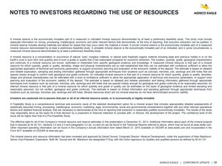 AGNICO EAGLE | CORPORATE UPDATE | 38
NOTES TO INVESTORS REGARDING THE USE OF RESOURCES
A mineral reserve is the economically mineable part of a measured or indicated mineral resource demonstrated by at least a preliminary feasibility study. This study must include
adequate information on mining, processing, metallurgical, economic and other relevant factors that demonstrate, at the time of reporting, that economic extraction can be justified. A
mineral reserve includes diluting materials and allows for losses that may occur when the material is mined. A proven mineral reserve is the economically mineable part of a measured
mineral resource demonstrated by at least a preliminary feasibility study. A probable mineral reserve is the economically mineable part of an indicated, and in some circumstances, a
measured mineral resource demonstrated by at least a preliminary feasibility study.
A mineral resource is a concentration or occurrence of natural, solid, inorganic material, or natural solid fossilized organic material including base and precious metals in or on the
Earth’s crust in such form and quantity and of such a grade or quality that it has reasonable prospects for economic extraction. The location, quantity, grade, geological characteristics
and continuity of a mineral resource are known, estimated or interpreted from specific geological evidence and knowledge. A measured mineral resource is that part of a mineral
resource for which quantity, grade or quality, densities, shape and physical characteristics are so well established that they can be estimated with confidence sufficient to allow the
appropriate application of technical and economic parameters, to support production planning and evaluation of the economic viability of the deposit. The estimate is based on detailed
and reliable exploration, sampling and testing information gathered through appropriate techniques from locations such as outcrops, trenches, pits, workings and drill holes that are
spaced closely enough to confirm both geological and grade continuity. An indicated mineral resource is that part of a mineral resource for which quantity, grade or quality, densities,
shape and physical characteristics can be estimated with a level of confidence sufficient to allow the appropriate application of technical and economic parameters, to support mine
planning and evaluation of the economic viability of the deposit. The estimate is based on detailed and reliable exploration and testing information gathered through appropriate
techniques from locations such as outcrops, trenches, pits, workings and drill holes that are spaced closely enough for geological and grade continuity to be reasonably assumed. An
inferred mineral resource is that part of a mineral resource for which quantity and grade or quality can be estimated on the basis of geological evidence and limited sampling and
reasonably assumed, but not verified, geological and grade continuity. The estimate is based on limited information and sampling gathered through appropriate techniques from
locations such as outcrops, trenches, pits, workings and drill holes. Mineral resources which are not mineral reserves do not have demonstrated economic viability.
Investors are cautioned not to assume that part or all of an inferred resource exists, or is economically or legally mineable.
A Feasibility Study is a comprehensive technical and economic study of the selected development option for a mineral project that includes appropriately detailed assessments of
realistically assumed mining, processing, metallurgical, economic, marketing, legal, environmental, social and governmental considerations together with any other relevant operational
factors and detailed financial analysis, that are necessary to demonstrate at the time of reporting that extraction is reasonably justified (economically mineable). The results of the study
may reasonably serve as the basis for a final decision by a proponent or financial institution to proceed with, or finance, the development of the project. The confidence level of the
study will be higher than that of a Pre-Feasibility Study.
The effective date for all of the Company’s mineral resource and reserve estimates in this presentation is December 31, 2013. Additional information about each of the mineral projects
that is required by NI 43-101, sections 3.2 and 3.3 and paragraphs 3.4 (a), (c) and (d) can be found in the Technical Reports referred to above, which may be found at www.sedar.com.
Other important operating information can be found in the Company’s annual information form dated March 21, 2014 available on SEDAR at www.sedar.com and incorporated in the
Form 40-F available on EDGAR at www.sec.gov.
The mineral reserve and resource information has been reviewed and approved by Daniel Doucet, Corporate Director, Reserve Development, under the supervision of Alain Blackburn,
Senior Vice-President, Exploration. Both Mr. Doucet and Mr. Blackburn are designated P.Eng. with the Ordre ingenieurs du Quebec and qualified persons as defined by NI 43-101.
 