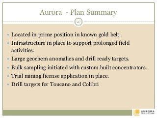 Aurora - Plan Summary
 Located in prime position in known gold belt.
 Infrastructure in place to support prolonged field
activities.
 Large geochem anomalies and drill ready targets.
 Bulk sampling initiated with custom built concentrators.
 Trial mining license application in place.
 Drill targets for Toucano and Colibri
27
 