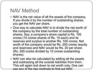 NAV Method
 NAV is the net value of all the assets of the company.
  If you divide it by the number of outstanding shares,
  you get the NAV per share.
 One way to calculate NAV is to divide the net worth of
  the company by the total number of outstanding
  shares. Say, a company’s share capital is Rs. 100
  crores (10 crores shares of Rs. 10 each) and its
  reserves and surplus is another Rs. 100 crores. Net
  worth of the company would be Rs. 200 crores (equity
  and reserves) and NAV would be Rs. 20 per share
  (Rs. 200 crores divided by 10 crores outstanding
  shares).
 NAV can also be calculated by adding all the assets
  and subtracting all the outside liabilities from them.
  This will again boil down to net worth only. One can
  use any of the two methods to find out NAV.
 
