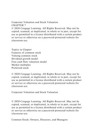 Corporate Valuation and Stock Valuation
CHAPTER 7
© 2020 Cengage Learning. All Rights Reserved. May not be
copied, scanned, or duplicated, in whole or in part, except for
use as permitted in a license distributed with a certain product
or service or otherwise on a password-protected website for
classroom use.
Topics in Chapter
Features of common stock
Valuing common stock
Dividend growth model
Free cash flow valuation model
Market multiples
Preferred stock
© 2020 Cengage Learning. All Rights Reserved. May not be
copied, scanned, or duplicated, in whole or in part, except for
use as permitted in a license distributed with a certain product
or service or otherwise on a password-protected website for
classroom use.
Corporate Valuation and Stock Valuation
© 2020 Cengage Learning. All Rights Reserved. May not be
copied, scanned, or duplicated, in whole or in part, except for
use as permitted in a license distributed with a certain product
or service or otherwise on a password-protected website for
classroom use.
Common Stock: Owners, Directors, and Managers
 