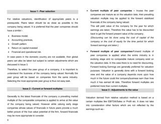 8
Issue 1 - Peer selection
For relative valuations, identification of appropriate peers is a
prerequisite. Peers taken should be as close as possible to the
company being valued. It is preferred that the peer companies should
have a similar:-
Business model,
Accounting practices,
Growth pattern
Return on capital invested
Financial and operational risk.
In case peers in the domestic country are not available, then global
peers can also be taken but subject to certain adjustments which are
discussed in Issue 3.
Therefore, to select the peer group of a company, it is important to
understand the business of the company being valued. Normally the
peer group will be based on companies from the same industry.
Selecting the most appropriate peer group is thus not easy task.
Issue 2 - Current or forward multiples
Generally to the latest financials of the company a prevailing market
multiple of the comparable companies is applied to arrive at the value
of the company being valued. However while valuing early stage
companies whose values of financials in future years provide a much
better picture of the true value potential of the firm, forward financials
may be more appropriate to consider.
Current multiple of peer companies – Incase the peer
companies are mature as on the valuation date, their prevailing
valuation multiple may be applied to the forward stabilized
financials of the company being valued.
This will yield value of the company for the year for which
earnings are taken. Therefore this value has to be discounted
back to get the forward present value of the company.
(Discounting can be done using the cost of capital of the
company or the cost of equity for the time period for which
forward earnings are taken.)
Forward multiple of peer companies-Forward multiple of
peer companies is applied when the entire industry is in
evolving stage and no comparable mature company exist on
the valuation date. In this case there is no need for discounting.
Forward looking Earnings are generally preferred for valuation
purposes. Valuation is generally done with a forward looking
view and the value of a company depends more upon how
much in the future could the company/business earn than how
much it has earned till date. Therefore forward multiples are
preferred more than current multiples.
Issue 3 - Adjustments to the value
Valuation derived from relative valuation method is based on a
certain multiples like EBITDA/Sales or Profit etc. It does not take
into consideration other factors which are not reflected by the
earnings such as:-
 