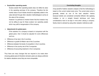 9
Surplus/Non operating assets
Surplus assets/ Non operating assets does not reflect its value
in the operating earnings of the company. Therefore the fair
market value of such Assets should be separately added to the
value derived through other valuation methodologies to arrive at
the value of the company.
However it is pertinent to mention herein that the investors may
not be willing to pay for these surplus/ non operating assets
which may call for reorganization of the company.
Adjustments for global peers
If the valuation of a company is based on comparison with the
global peers, then it should be adjusted for some differences
such as:-
Difference of tax rate in the 2 countries.
Difference in growth & Inflation rate of the 2 countries
Difference between the levels of competition in the 2 countries.
Difference in the country risk of the 2 companies
Difference of accounting treatment in the 2 companies
Thus there are many changes that are required to be made when
choosing global peers & therefore domestic peers are always preferred
for relative valuations since they are more comparable.
Concluding thoughts
A key benefit of relative valuation analysis is that the methodology is
based on the current market stock price. The current stock price is
generally viewed as one of the best valuation metrics
because markets are considered somewhat efficient. But applying
multiples is not a straight forward technique and many
considerations have to be kept in mind when valuing a company.
Sanity check is advised by using other valuation methods as well.
---------------------------------------------------------------------------------------
 