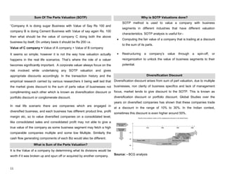 11
Sum Of The Parts Valuation (SOTP)
“Company A is doing sugar Business with Value of Say Rs 100 and
company B is doing Cement Business with Value of say again Rs. 100
then what should be the value of company C doing both the above
business by itself, On unitary basis it should be Rs 200 i.e.
Value of C company = Value of A company + Value of B company
It seems so simple; however it is not the way how valuation actually
happens in the real life scenarios. That‟s where the role of a valuer
becomes significantly important. A corporate valuer always focus on the
risk involved while undertaking any SOTP valuation and gives
appropriate discounts accordingly. In the transaction history and the
empirical research carried by various researchers it being well laid that
the market gives discount to the sum of parts value of businesses not
complimenting each other which is known as diversification discount or
portfolio discount or conglomerate discount.
In real life scenario there are companies which are engaged in
diversified business, and each business has different product line, profit
margin etc, so to value diversified companies on a consolidated level,
like consolidated sales and consolidated profit may not able to give a
true value of the company as some business segment may fetch a high
comparable companies multiple and some low Multiple. Similarly the
cash flow generating components of each Biz would also be different.
What is Sum of the Parts Valuation?
It is the Value of a company by determining what its divisions would be
worth if it was broken up and spun off or acquired by another company.
Why is SOTP Valuations done?
SOTP method is used to value a company with business
segments in different industries that have different valuation
characteristics. SOTP analysis is useful for:-
Computing the fair value of a company that is trading at a discount
to the sum of its parts.
Restructuring a company‟s value through a spin-off, or
reorganization to unlock the value of business segments to their
potential.
Diversification Discount
Diversification discount arises from sum of part valuation, due to multiple
businesses, non clarity of business specifics and lack of management
focus, market tends to give discount to the SOTP. This is known as
diversification discount or portfolio discount. Global Studies over the
years on diversified companies has shown that these companies trade
at a discount in the range of 10% to 30%. In the Indian context,
sometimes this discount is even higher around 50%.
Source: - BCG analysis
 