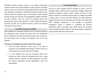 12
Diversified business discounts results in sub optimal businesswise
valuation and also there remains difficulty in raising funds for a particular
business. Due to such issues and value creation potential, India has also
seen demerger of companies in diversified businesses resulting in value
unlocking which has resulted in gain in shareholders‟ wealth. Different
business groups over the years have segregated unrelated businesses
for value unlocking. There are number of companies which have
unlocked their value through demerger in Indian context like Reliance
Industries Ltd, NIIT Ltd, JK Lakshmi Cement Ltd, SRF LTD, Siemens
Ltd, Larsen & Toubro Ltd etc.
Can SOTP valuation be realized?
Value realization for diversified companies can be achieved primarily by
the management action research has shown that If the management
wants to realize the true value of the whole company, then a break-up is
the most obvious way to realize the company‟s sum of the parts
valuation.
Two facts and challenges have been noted in this respect-
There has been observed a direct nexus in the “Size of
Company” and “management remuneration” and this may be one
of the reason why not much of the spin off happens.
It is also observed that very big companies attract more
discounts as there is difficult to reorganize them due to mega
complex structures. However mid level companies can reduce
this discount significantly through Management action and
reorganization.
Concluding thoughts
The sum of parts valuation (SOTP) technique is used to find the
embedded value in different parts of businesses. Strategic change and
operational excellence creates investor curiosity and lead to value
creation. However it is observed that the market is unwilling and unable
to unlock value on its own and that‟s reflective of market disconnect
between fair value and value being paid by the market. Thus while doing
SOTP Valuation, assessment of any strategic or operational
management activity is essential to understand the structure
modifications before concluding value. While valuing any Company
having diversified business interest, it also makes sense to analyze the
upside potential rather than downside risk.
-------------------------------------------------------------------------------------------------------
 