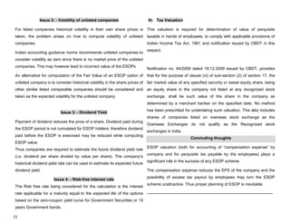 15
Issue 2: - Volatility of unlisted companies
For listed companies historical volatility in their own share prices is
taken, the problem arises on how to compute volatility of unlisted
companies.
Indian accounting guidance norms recommends unlisted companies to
consider volatility as zero since there is no market price of the unlisted
companies. This may however lead to incorrect value of the ESOPs.
An alternative for computation of the Fair Value of an ESOP option of
unlisted company is to consider historical volatility in the share prices of
other similar listed comparable companies should be considered and
taken as the expected volatility for the unlisted company.
Issue 3: - Dividend Yield
Payment of dividend reduces the price of a share. Dividend paid during
the ESOP period is not cumulated for ESOP holders; therefore dividend
paid before the ESOP is exercised may be reduced while computing
ESOP value.
Thus companies are required to estimate the future dividend yield rate
(i.e. dividend per share divided by value per share). The company‟s
historical dividend yield rate can be used to estimate its expected future
dividend yield.
Issue 4: - Risk-free interest rate
The Risk free rate being considered for the calculation is the interest
rate applicable for a maturity equal to the expected life of the options
based on the zero-coupon yield curve for Government Securities or 10
years Government bonds.
B) Tax Valuation
This valuation is required for determination of value of perquisite
taxable in hands of employees, to comply with applicable provisions of
Indian Income Tax Act, 1961 and notification issued by CBDT in this
respect.
Notification no. 94/2009 dated 18.12.2009 issued by CBDT, provides
that for the purpose of clause (vi) of sub-section (2) of section 17, the
fair market value of any specified security or sweat equity share, being
an equity share in the company not listed at any recognized stock
exchange, shall be such value of the share in the company as
determined by a merchant banker on the specified date. No method
has been prescribed for undertaking such valuation. This also includes
shares of companies listed on overseas stock exchange as the
Overseas Exchanges do not qualify as the Recognized stock
exchanges in India.
Concluding thoughts
ESOP valuation (both for accounting of “compensation expense” by
company and for perquisite tax payable by the employees) plays a
significant role in the success of any ESOP scheme.
The compensation expense reduces the EPS of the company and the
possibility of excess tax payout by employees may turn the ESOP
scheme unattractive. Thus proper planning of ESOP is inevitable.
----------------------------------------------------------------------------------------------
 