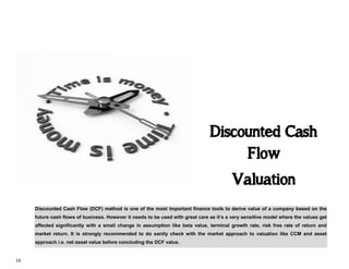 16
Discounted Cash
Flow
Valuation
Discounted Cash Flow (DCF) method is one of the most important finance tools to derive value of a company based on the
future cash flows of business. However it needs to be used with great care as it’s a very sensitive model where the values get
affected significantly with a small change in assumption like beta value, terminal growth rate, risk free rate of return and
market return. It is strongly recommended to do sanity check with the market approach to valuation like CCM and asset
approach i.e. net asset value before concluding the DCF value.
 