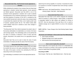 17
Discounted Cash Flow –The Prominent income approach to
valuation
While undertaking the valuation of any company there are three broad
approaches to valuation namely Asset approach, Income approach
and Market approach. Discounted cash flow (DCF) is one of the
prominent income approaches to valuation and is used to estimate
the attractiveness of any investment opportunity on the basis of future
cash flow projections of business. So far DCF is considered as the
most scientific financial tool to derive the value of any company based
on parameters like projected cash flows, cost of capital, growth cycle
of business, perpetual growth rate etc. This method mostly yields
control valuation result and is sensitive to even minor changes in
these parameters.
“The Discounted Cash Flow method expresses the present value of
the business attributable to its stakeholders as a function of its future
cash earnings capacity. This methodology works on the premise that
the value of a business is measured in terms of future cash flow
streams, discounted to the present time at an appropriate discount
rate”.
Discounted Cash Flow can be used to derive the value of equity
shareholders of company and also the value of the firm/company.
Discounted Cash Flow to equity
This method uses the Free Cash Flows to Equity (FCFE) and values
the benefits that accrue to the equity shareholders of the company.
The value of the equity is arrived at by estimating the FCFE and
discounting it at the cost of equity (Ke).
This methodology is considered to be the most appropriate basis for
determining the earning capability of a business. It expresses the value
of a business as a function of expected future cash earnings in present
value terms.
FCFE = Net Income - Net Capital Expenditure - Change in Non Cash
Working Capital + New Debt – Debt Repayment
Discounted Cash Flow to firm
Discounted Free Cash Flow to Firm (FCFF) measures the enterprise
value of a company i.e. (Value of Equity + Value of Debt), no adjustment
is separately needed for debt (inflows and outflows) for arriving at
the FCFF. Here the discounting of free cash flow to firm is made by
weighted average cost of capital ('WACC') to arrive at the enterprise
value.
FCFF = EBITDA – Taxes- Change in Non Cash Working Capital- Capital
Expenditure
Key Issues and challenges in Discounted Cash Flow Methodology
Cost of equity calculation
Weighted average cost of capital calculation
What should be the terminal growth rate
How is cost of equity (Ke) calculated?
Cost of equity (Ke) is the required rate of return of a shareholder who
invests in the equity of a company. Cost of equity is generally calculated
using the Capital Asset Pricing Model (CAPM)
According to CAPM
Cost of equity = Risk free rate + Beta*(Market return – Risk free rate)
 