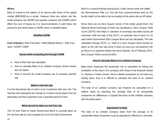 18
Where,
Beta of a stock is the relation of its returns with those of the capital
market (BSE/NSE) as a whole. However there are certain risk like
small company risk (SCRP) and specific company risk (CSRP) which
affect the cost of equity so it is recommendatory to add these risk
premiums and factor these in CAPM, which is detailed below
Modified CAPM
Cost of Equity = Risk Free Rate + Beta*(Market Return – Risk Free
rate) + SCRP+ CSRP
Issues while computing Ke through CAPM
How is Risk free rate calculated
How to calculate Beta of an unlisted company whose shares
are not traded.
How to account for small company risk & company specific
risk
What is risk free rate
It is the theoretical rate of return of an investment with zero risk. The
risk-free rate represents the interest an investor would expect from an
absolutely risk-free investment over a specified period of time.
What should be taken as risk free rate
The 10 Year Yield on Indian Government Bond is currently taken as
the risk free rate by most analysts but since the India Government
Bond is a coupon/interest paying bond, it also carries some risk called
the Reinvestment Risk (i.e. the risk that coupons/interest paid by the
bonds might not be able to be re-invested at the same rate as off today)
Since there are no Zero Coupon bonds of the Indian government, the
National Stock Exchange of India has developed a 'Zero Coupon Yield
Curve' (ZCYC) that helps in valuation of sovereign securities across all
maturities. With the help of this ZCYC, an estimate rate of return on 10
year Indian Government Zero Coupon Bond can be calculated. The rate
calculated through ZCYC i.e. Yield of a Zero Coupon Bond should be
taken as the risk free rate since it does not have any reinvestment risk
as there is no payment before the bond matures. As of February 2012,
Zero Coupon Yield is around 8.29%
How to calculate Beta of an unlisted company
Beta which measures the systematic risk is calculated by finding the
correlation of the return of a company with those of the financial market
i.e. Sensex in Indian context. Since unlisted companies do not have any
trading price, thus it is difficult to calculate the beta of an unlisted
company.
The beta of an unlisted company can however be calculated on a
relative basis by adjusting the average beta of its comparable
companies for differences in Capital Structure of the unlisted company
with the listed peers.
Adjustment to Beta
The beta of an unlisted company taken from the average of its
comparable listed companies must be adjusted for difference in the debt
 