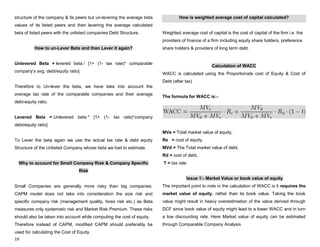 19
structure of the company & its peers but un-levering the average beta
values of its listed peers and then levering the average calculated
beta of listed peers with the unlisted companies Debt Structure.
How to un-Lever Beta and then Lever it again?
Unlevered Beta = levered beta / [1+ (1- tax rate)* comparable
company‟s avg. debt/equity ratio]
Therefore to Un-lever the beta, we have take into account the
average tax rate of the comparable companies and their average
debt-equity ratio.
Levered Beta = Unlevered beta * [1+ (1- tax rate)*company
debt/equity ratio]
To Lever the beta again we use the actual tax rate & debt equity
Structure of the Unlisted Company whose beta we had to estimate.
Why to account for Small Company Risk & Company Specific
Risk
Small Companies are generally more risky than big companies.
CAPM model does not take into consideration the size risk and
specific company risk (management quality, forex risk etc.) as Beta
measures only systematic risk and Market Risk Premium. These risks
should also be taken into account while computing the cost of equity.
Therefore instead of CAPM, modified CAPM should preferably be
used for calculating the Cost of Equity.
How is weighted average cost of capital calculated?
Weighted average cost of capital is the cost of capital of the firm i.e. the
providers of finance of a firm including equity share holders, preference
share holders & providers of long term debt.
Calculation of WACC
WACC is calculated using the Proportionate cost of Equity & Cost of
Debt (after tax)
The formula for WACC is:-
MVe = Total market value of equity,
Re = cost of equity,
MVd = The Total market value of debt,
Rd = cost of debt,
T = tax rate
Issue 1:- Market Value or book value of equity
The important point to note in the calculation of WACC is it requires the
market value of equity, rather than its book value. Taking the book
value might result in heavy overestimation of the value derived through
DCF since book value of equity might lead to a lower WACC and in turn
a low discounting rate. Here Market value of equity can be estimated
through Comparable Company Analysis
 