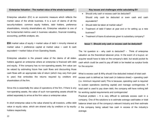 22
Enterprise Valuation : The market value of the whole business?
Enterprise valuation (EV) is an economic measure which reflects the
market value of the whole business. It is a sum of claims of all the
security-holders: common equity holders, debt holders, preference
shareholders, minority shareholders etc. Enterprise valuation is one of
the fundamental metrics used in business valuation, financial modeling,
accounting, portfolio analysis, etc.
EV= market value of equity + market value of debt + minority interest at
market value + preference capital at market value – cash & cash
equivalent + market Value of non Operating Assets.
Enterprise valuation is the present value of the claims of all stake-
holders against an enterprise where an enterprise is financed with debt
and equity. If the company has no non-operating assets, firm value can
be valued by estimating future free cash flows and discounting those
cash flows with an appropriate rate of return (which may vary from year
to year) that embodies the returns required by creditors and
shareholders of the firm.
Since this is essentially the value of operations of the firm, if there is any
non-operating assets, the value of such non-operating assets should be
added separately to arrive at the firm value or enterprise value.
In short enterprise value is the value shared by all investors, unlike debt
value or equity value, which are shared only by creditors or by equity-
holders respectively.
Key issues and challenges while calculating EV
Should only cash or excess cash be deducted?
Should only cash be deducted or even cash and cash
equivalents?
Should debt be taken at market value?
Treatment of debt if taken at year end or for setting up a new
business?
Treatment of loans & advances given to subsidiary company?
Issue 1 - Should only cash or excess cash be deducted?
The 1st question is - why cash is deducted? - Think of enterprise
valuation as the theoretical takeover price. In the event of a buyout, an
acquirer would have to take on the company's debt, but would pocket its
cash which could be used to pay off debt or be treated as surplus funds
for the acquirer.
What is excess cash & Why should it be deducted instead of total cash
excess cash is defined as „total cash (in balance sheet) – operating cash
(i.e. minimum required cash) This is because, operating cash is required
to sustain operations (working capital) and manage contingencies. If
total cash is used to pay down debt, the company will have nothing left
for working capital requirements and contingencies!
Practical problem – It is very difficult to estimate excess cash in a
company. One of the solutions is to estimate average cash/sales or total
balance sheet size of the company‟s relevant Industry and then estimate
if the company being valued has cash in excess of the industry‟s
average.
 