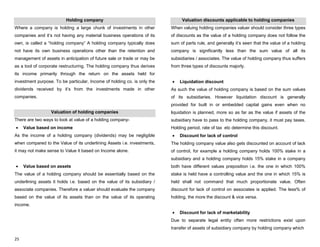 25
Holding company
Where a company is holding a large chunk of investments in other
companies and it‟s not having any material business operations of its
own, is called a “holding company” A holding company typically does
not have its own business operations other than the retention and
management of assets in anticipation of future sale or trade or may be
as a tool of corporate restructuring. The holding company thus derives
its income primarily through the return on the assets held for
investment purpose. To be particular, Income of holding co. is only the
dividends received by it‟s from the investments made in other
companies.
Valuation of holding companies
There are two ways to look at value of a holding company-
Value based on income
As the income of a holding company (dividends) may be negligible
when compared to the Value of its underlining Assets i.e. investments,
it may not make sense to Value it based on Income alone.
Value based on assets
The value of a holding company should be essentially based on the
underlining assets it holds i.e. based on the value of its subsidiary /
associate companies. Therefore a valuer should evaluate the company
based on the value of its assets than on the value of its operating
income.
Valuation discounts applicable to holding companies
When valuing holding companies valuer should consider three types
of discounts as the value of a holding company does not follow the
sum of parts rule, and generally it‟s seen that the value of a holding
company is significantly less than the sum value of all its
subsidiaries / associates. The value of holding company thus suffers
from three types of discounts majorly.
Liquidation discount
As such the value of holding company is based on the sum values
of its subsidiaries. However liquidation discount is generally
provided for built in or embedded capital gains even when no
liquidation is planned, more so as far as the value if assets of the
subsidiary have to pass to the holding company, it must pay taxes.
Holding period, rate of tax etc determine this discount.
Discount for lack of control
The holding company value also gets discounted on account of lack
of control, for example a holding company holds 100% stake in a
subsidiary and a holding company holds 15% stake in a company
both have different values preposition i.e. the one in which 100%
stake is held have a controlling value and the one in which 15% is
held shall not command that much proportionate value. Often
discount for lack of control on associates is applied. The less% of
holding, the more the discount & vice versa.
Discount for lack of marketability
Due to separate legal entity often more restrictions exist upon
transfer of assets of subsidiary company by holding company which
 
