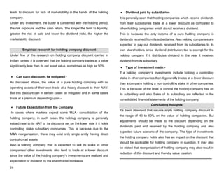 26
leads to discount for lack of marketability in the hands of the holding
company.
Under any investment, the buyer is concerned with the holding period,
the risk exposure and the cash return. The longer the term to liquidity,
greater the risk of sale and lower the dividend yield, the higher the
marketability discount.
Empirical research for holding company discount
Under few of the research on holding company discount carried in
Indian context it is observed that the holding company trades at a value
significantly less than its net asset value, sometimes as high as 50%.
Can such discounts be mitigated?
As discussed above, the value of a pure holding company with no
operating assets of their own trade at a heavy discount to their NAV.
But this discount can in certain cases be mitigated and in some cases
trade at a premium depending upon:-
Future Expectation from the Company
In cases where markets expect some M&A- consolidation of the
holding company, in such cases the holding company is generally
valued near to its NAV or its discounts set on the lower side if it holds
controlling stake subsidiary companies. This is because due to the
M&A reorganization, there may exist only single entity having direct
control on all assets.
Also a holding company that is expected to sell its stake in other
companies/ other investments also tend to trade at a lower discount
since the value of the holding company‟s investments are realized and
expectation of dividend by the shareholder increases.
Dividend paid by subsidiaries
It is generally seen that holding companies which receive dividends
from their subsidiaries trade at a lower discount as compared to
other holding companies which do not receive a dividend.
This is because the only income of a pure holding company is
dividends received from its subsidiaries. Also holding companies are
expected to pay out dividends received from its subsidiaries to its
own shareholders since dividend distribution tax is exempt for the
holding company if it distributes dividend in the year it receives
dividend from its subsidiary.
Type of investment made:-
If a holding company‟s investments include holding a controlling
stake in other companies then it generally trades at a lower discount
than a company holding a non controlling stake in other companies.
This is because of the level of control the holding company has on
its subsidiary and also Sales of its subsidiary are reflected in the
consolidated financial statements of the holding company.
Concluding thoughts
It‟s been observed that valuers apply holding company discount in
the range of 40 to 60% on the value of holding companies. But
adjustments should be made to the discount depending on the
dividends paid and received by the holding company and also
expected future scenario of the company. The type of investments
the holding company holds also has an impact on the discount that
should be applicable for holding company in question. It may also
be stated that reorganization of holding company may also result in
reduction of this discount and thereby value creation.
-----------------------------------------------------------------------------------------
 