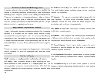 28
Valuation in IT ( Information Technology) sector
It has been believed in the market that “Technology has the shelf life of a
banana.” If that happens then what factors drives the value of information
technology based companies whose survival is totally dependent on that.
The answer of this question is not so easy as it appears to be, As whatever
the size of organizations large or small face the same dilemma: scare
resources, choosing and deploying the right resources at right time & at right
place to maximize the organization performance.
Why sub sector categorization is necessary
There is a difference in valuing a company which invest in IT to increase the
efficiency of its business and the Company whose survival is totally
dependent on IT because Companies with a view to increase the efficiency
might Invest in IT and often viewed as a cost center, and when a department
is viewed solely as a cost center, budgets get squeezed year over year, but
that would not be in the case of IT co‟s, as their view of investment might be
different.
Therefore, to make the proper judgment on the parameters that derives the
value of companies in IT sector. We have divided the IT sector into various
sub- sectors.
Overview of IT sector
The IT sector can be broadly classified into following sub-sectors:
ITES (BPO) – Major corporations across the world outsource their back-
office operations to some companies. E.g. employee payroll for a US
company‟s global workforce is maintained by an Indian BPO. Slowly the
definition is expanding to Human resources, accounting, logistics, legal
processes etc.
IT- Hardware - The stuff you can actually see and touch is hardware.
This would include laptops, desktops, storage devices, networking
devices, LCD, printers etc.
IT- Education - This segment provides training for employment in the
other segments. This would include companies providing various
certification courses, like Java, Oracle etc. These companies also
provide training for employees in corporate sector.
ITES (KPO) - It refers to the outsourcing of knowledge intensive tasks
and functions to outside experts.
IT- Software – These companies help in developing and implementation
of different software for their clients worldwide, which could be use for
documentation, security services, banking software‟s etc.
IT - Search Engines - Search engines are the programs that search
documents for specified keywords and return a list of the documents
where the keywords were found.
IT – E-Commerce - Leverage the unique qualities of internet and web
uses internet technology to create markets that bring buyers and sellers
together.
IT- Social Networking - It is an online service, platform, or site that
focuses on facilitating the building of social networks or social relations
among people.
 