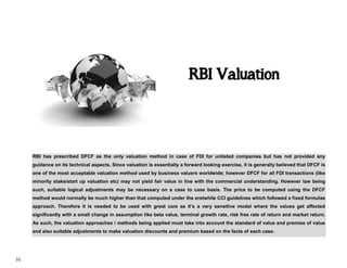 31
RBI has prescribed DFCF as the only valuation method in case of FDI for unlisted companies but has not provided any
guidance on its technical aspects. Since valuation is essentially a forward looking exercise, it is generally believed that DFCF is
one of the most acceptable valuation method used by business valuers worldwide; however DFCF for all FDI transactions (like
minority stake/start up valuation etc) may not yield fair value in line with the commercial understanding. However law being
such, suitable logical adjustments may be necessary on a case to case basis. The price to be computed using the DFCF
method would normally be much higher than that computed under the erstwhile CCI guidelines which followed a fixed formulae
approach. Therefore it is needed to be used with great care as it’s a very sensitive model where the values get affected
significantly with a small change in assumption like beta value, terminal growth rate, risk free rate of return and market return.
As such, the valuation approaches / methods being applied must take into account the standard of value and premise of value
and also suitable adjustments to make valuation discounts and premium based on the facts of each case.
RBI Valuation
 