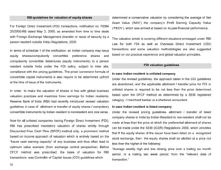 32
RBI guidelines for valuation of equity shares
For Foreign Direct Investment (FDI) transactions, notification no. FEMA
20/2000-RB dated May 3, 2000, as amended from time to time deals
with Foreign Exchange Management (transfer or issue of security by a
person resident outside India) Regulations, 2000.
In terms of schedule 1 of the notification, an Indian company may issue
equity shares/compulsorily convertible preference shares and
compulsorily convertible debentures (equity instruments) to a person
resident outside India under the FDI policy, subject to inter alia,
compliance with the pricing guidelines. The price/ conversion formula of
convertible capital instruments is also require to be determined upfront
at the time of issue of the instruments.
In order to make the valuation of shares in line with global business
valuation practices and maximize forex earnings for Indian residents,
Reserve Bank of India (RBI) had recently introduced revised valuation
guidelines in case of allotment or transfer of equity shares / compulsory
convertible instruments by Indian resident to nonresident and vice versa.
Now for all unlisted companies having Foreign Direct Investment (FDI),
RBI has prescribed mandatory valuation of shares strictly through
Discounted Free Cash Flow (DFCF) method only, a prominent method
based on income approach of valuation which is entirely based on the
“future cash earning capacity” of any business and thus often lead to
optimum value scenario (from exchange control perspective). Before
DFCF method was prescribed, the basis of valuation for RBI
transactions was Controller of Capital Issues (CCI) guidelines which
determined a conservative valuation by considering the average of Net
Asset Value („NAV‟) the company‟s Profit Earning Capacity Value
(„PECV‟), which was arrived at based on its past financial performance.
This valuation article is covering different situations envisaged under RBI
Law for both FDI as well as Overseas Direct Investment (ODI)
transactions and some valuation methodologies are also suggested
based on our practical experience and global valuation principles.
FDI valuation guidelines
In case Indian resident is unlisted company
Under the revised guidelines, the approach taken in the CCI guidelines
are abandoned, and the applicable allotment / transfer price for FDI in
unlisted shares is required to be not less than the price determined
based upon the DFCF method as determined by a SEBI registered
category - I merchant banker or a chartered accountant.
In case Indian resident is listed company
Under the revised pricing guidelines, allotment / transfer of listed
company shares in India by Indian Resident to non-resident shall not be
made at less than the price at which the preferential allotment of shares
can be made under the SEBI (ICDR) Regulations 2009, which provides
that If the equity shares of the issuer have been listed on a recognized
stock exchange, then the equity shares shall be allotted at a price not
less than the higher of the following:
“Average weekly high and low closing price over a trailing six month
period, or a trailing two week period, from the "relevant date of
transaction.”
 