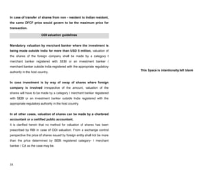 33
In case of transfer of shares from non - resident to Indian resident,
the same DFCF price would govern to be the maximum price for
transaction.
ODI valuation guidelines
Mandatory valuation by merchant banker where the investment is
being made outside India for more than USD 5 million, valuation of
the shares of the foreign company shall be made by a category I
merchant banker registered with SEBI or an investment banker /
merchant banker outside India registered with the appropriate regulatory
authority in the host country.
In case investment is by way of swap of shares where foreign
company is involved irrespective of the amount, valuation of the
shares will have to be made by a category I merchant banker registered
with SEBI or an investment banker outside India registered with the
appropriate regulatory authority in the host country.
In all other cases, valuation of shares can be made by a chartered
accountant or a certified public accountant.
it is clarified herein that no method for valuation of shares has been
prescribed by RBI in case of ODI valuation. From a exchange control
perspective the price of shares issued by foreign entity shall not be more
than the price determined by SEBI registered category- I merchant
banker / CA as the case may be.
This Space is intentionally left blank
 