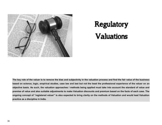 36
Regulatory
Valuations
The key role of the valuer is to remove the bias and subjectivity in the valuation process and find the fair value of the business
based on science, logic, empirical studies, case law and last but not the least the professional experience of the valuer on an
objective basis. As such, the valuation approaches / methods being applied must take into account the standard of value and
premise of value and also suitable adjustments to make Valuation discounts and premium based on the facts of each case. The
ongoing concept of “registered valuer” is also expected to bring clarity on the methods of Valuation and would lead Valuation
practice as a discipline in India.
 