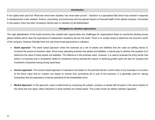 37
Introduction
It has rightly been said that “What has never been doubted, has never been proven”. Valuation is a specialized field which has evolved in response
to developments in law, taxation, finance, accounting, and economics and has graved impact on financial health of the valued company. Connected
to this aspect, there has been increasing interest seen in valuation by all stakeholders.
Navigation to valuation approaches
The rapid globalization of the world economy has created both opportunities and challenges for organizations leads to uncertainty blowing across
global markets which raise the importance of independent valuations all over the world. There is no simple recipe to determine the economic worth
of the company, However Globally there are only three broad approaches to valuation:
Asset approach: The asset based approach views the business as a set of assets and liabilities that are used as building blocks to
construct the picture of business value. Since every operating business has assets and liabilities, a natural way to address this question is to
determine the value of these assets and liabilities. The difference is the business value. However, it is used to evaluate the entry barrier that
exists in a business and is considered viable for companies having reached the mature or declining growth cycle and also for property and
investment companies having strong asset base.
Income approach: The Income based approach of valuations are based on the premise that the current value of any business is a function
of the future value that an investor can expect to receive from purchasing all or part of the business. It is generally used for valuing
businesses that are expected to continue operating for the foreseeable future.
Market Approach: In this approach, value is determined by comparing the subject, company or assets with its peers in the same industry of
the same size and region. Most Valuations in stock markets are market based. This is also known as relative valuation approach
 