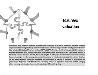 2
Business
valuation
Valuation is more on an art based on the professional experience of the valuer rather than a science based on
empirical studies and logics. Though internationally business valuations are governed by broadly various standards
like: Valuation Standards of American Institute of CPAs (AICPA), American Society of Appraisers (ASA), Institute of
Business Appraisers (IBA), National Association of Certified Valuation Analysts (NACVA), The Canadian Institute of
Chartered Business Valuators (CICBV), Revenue Ruling 59- 60 (USA), ICAI Valuation Standard (recommendatory)
however keeping in view the growing relevance and importance of valuation in business and investment decisions
as well as in regulatory compliance processes the development of practice of valuation as a discipline and
profession in the present context has become a necessity because of imperatives of financial markets, emerging
global economy, and changing framework of accounting and financial reporting.
 