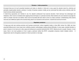 38
Valuation – Indian perspective
At present there are not much prescribed standards and codes on valuation in India and in many cases the valuation lacks the uniformity and
generally accepted global valuation practices. A number of business valuation models can be constructed that utilize various methods under the
broad business valuation approaches.
In determining approaches and methods to use, the valuation professional must exercise discretion. Each technique has advantages and
drawbacks, which must be considered when applying those techniques to a particular business. Most treatises and court decisions encourage the
valuer to consider more than one method, which must be reconciled with each other to arrive at a Value conclusion. Understanding of the internal
resources and intellectual capital of the business being valued is as important as the economic, industrial and social environment
Regulatory valuations
To keep pace with ever evolving economic and business environment, various regulatory bodies in India (RBI, Income Tax, SEBI, etc) have
prescribed different and in some cases even conflicting valuation methodologies creating practical difficulties. In some cases, absolute discretion is
given to valuers on one hand and in other cases strict adherence to practical method like NAV, DFCF, Market price etc is sought. However, in most
cases, there is not much guidance on how to apply a particular method like DFCF; comparable companies market multiples method. A
diagrammatic view for all regulatory valuations in India is provided on next page:
 