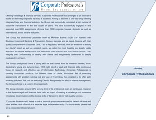 40
About
Corporate Professionals
Offering varied legal & financial services, 'Corporate Professionals' has emerged as an innovative
leader in delivering corporate advisory & solutions. Aiming to become a one-stop-shop offering
integrated legal and financial solutions, the Group has successfully completed a high number of
corporate transactions in the last couple of years. We have successfully engaged in and
executed over 3000 assignments of more than 1200 corporate houses, domestic as well as
international, across several Industries.
The Group has distinctively positioned itself as Merchant Banker (SEBI Cat-I license) with
Boutique Investment Banking & Transaction Advisory services and as Legal Advisors with high
quality comprehensive Corporate Laws, Tax & Regulatory services. With an endeavor to satisfy
our clients' stated as well as unstated needs, we adopt the most feasible and legally viable
approach to execute assignments in a seamless, cost effective and time bound manner. High
Integrity and Confidentiality in dealing with clients and assignments undertaken is deeply
inculcated in our team.
The Group prestigiously owns a strong skill set that comes from its research oriented, multi-
disciplinary, young and dynamic team. With right blend of legal and financial skills, continuous
focus on research and effective use of Information Technology, Corporate Professionals is
creating customized products, for different class of clients. Innovative flair of executing
assignments with problem solving zeal and use of Technology has enabled us to offer path
breaking solutions. Not just for executing Clients' Assignments but also in internal management,
the Group adheres to a system driven approach.
The Group dedicates around 30% working time of its professional team on continuous research
in the dynamic legal and financial fields, with an object of creating a knowledge hub, extensive
knowledge dissemination and to develop skills of its team to deliver high quality services.
“Corporate Professionals” refers to one or more of group companies and its network of firms and
other entities, each of which is a separate legal, independent entity. For more details, please visit
www.corporateprofessionals.com.
 