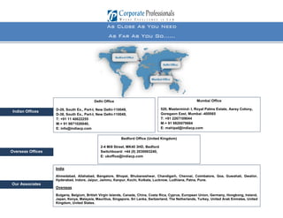 42
As Close As You Need
As Far As You Go……
Delhi Office
D-28, South Ex., Part-I, New Delhi-110049,
D-38, South Ex., Part-I, New Delhi-110049,
T: +91 11 40622255
M:+ 91 9871026040,
E: info@indiacp.com
Mumbai Office
520, Mastermind- I, Royal Palms Estate, Aarey Colony,
Goregaon East, Mumbai -400065
T: +91 2267109044
M:+ 91 9820079664
E: mahipal@indiacp.com
Indian Offices
Overseas Offices
Our Associates
India
Ahmedabad, Allahabad, Bangalore, Bhopal, Bhubaneshwar, Chandigarh, Chennai, Coimbatore, Goa, Guwahati, Gwalior,
Hyderabad, Indore, Jaipur, Jammu, Kanpur, Kochi, Kolkata, Lucknow, Ludhiana, Patna, Pune.
Overseas
Bulgaria, Belgium, British Virgin Islands, Canada, China, Costa Rica, Cyprus, European Union, Germany, Hongkong, Ireland,
Japan, Kenya, Malaysia, Mauritius, Singapore, Sri Lanka, Switzerland, The Netherlands, Turkey, United Arab Emirates, United
Kingdom, United States.
Bedford Office (United Kingdom)
2-4 Mill Street, MK40 3HD, Bedford
Switchboard: +44 (0) 2030063240,
E: ukoffice@indiacp.com
 
