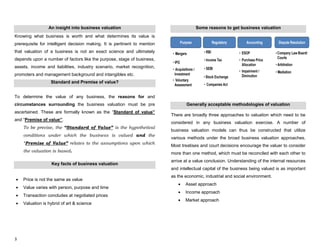 3
An insight into business valuation
Knowing what business is worth and what determines its value is
prerequisite for intelligent decision making. It is pertinent to mention
that valuation of a business is not an exact science and ultimately
depends upon a number of factors like the purpose, stage of business,
assets, income and liabilities, industry scenario, market recognition,
promoters and management background and intangibles etc.
Standard and Premise of value?
To determine the value of any business, the reasons for and
circumstances surrounding the business valuation must be pre
ascertained. These are formally known as the “Standard of value”
and “Premise of value”.
To be precise, the “Standard of Value” is the hypothetical
conditions under which the business is valued and the
“Premise of Value” relates to the assumptions upon which
the valuation is based.
Key facts of business valuation
Price is not the same as value
Value varies with person, purpose and time
Transaction concludes at negotiated prices
Valuation is hybrid of art & science
Some reasons to get business valuation
Generally acceptable methodologies of valuation
There are broadly three approaches to valuation which need to be
considered in any business valuation exercise. A number of
business valuation models can thus be constructed that utilize
various methods under the broad business valuation approaches.
Most treatises and court decisions encourage the valuer to consider
more than one method, which must be reconciled with each other to
arrive at a value conclusion. Understanding of the internal resources
and intellectual capital of the business being valued is as important
as the economic, industrial and social environment.
Asset approach
Income approach
Market approach
 