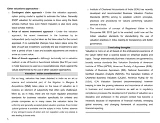 5
Other valuations approaches -
o Contingent claim approach - Under this valuation approach,
option pricing model is applied to estimate the Value. Generally
ESOP valuation for accounting purpose is done using the black
scholes method. Now even Patent Valuation is also done using
black scholes method.
o Price of recent investment approach - Under this valuation
approach, the recent investment in the business by an
independent party may be taken as the base value for the current
appraisal, if no substantial changes have taken place since the
date of such last investment. Generally the last investment is seen
over a period of last 1 year and suitable adjustments are made to
arrive at current value.
o Rule of thumb approach - Although technically not a valuation
method, a rule of thumb or benchmark indicator (like EV per room
in hotel business) is used as a reasonableness check against the
values determined by the use of other valuation approaches.
Valuation - Indian considerations
For so long, valuation has been debated in India as an art or
science and substantial part of the litigation in Mergers &
Acquisitions (M&A) takes place on the issue of valuation as it
involves an element of subjectivity that often gets challenged.
More so, as in India, there are not much regulator prescribed
standards for business valuation specifically for unlisted and
private companies so in many cases the valuation lacks the
uniformity and generally accepted global valuation practices. Even limited
judicial guidance is available over the subject in India. Further, absence
of any stringent course of action and non regulation under any statute is
also leading to loose ends.
o Institute of Chartered Accountants of India (ICAI) has recently
developed and recommended Business Valuation Practice
Standards (BVPS) aiming to establish uniform principles,
practices and procedures for valuers performing valuation
services in India.
o The introduction of concept of Registered Valuer in the
Companies Bill, 2012 (yet to be enacted) could now set the
Indian valuation standards for standardizing the use of
valuation practices in India, leading to transparency and better
governance.
Concluding thoughts
Valuation is more on an art based on the professional experience of
the valuer rather than a science based on empirical studies and
logics. Though Internationally Business Valuations are governed by
broadly various standards like: Valuation Standards of American
Institute of CPAs (AICPA), American Society of Appraisers (ASA),
Institute of Business Appraisers (IBA), National Association of
Certified Valuation Analysts (NACVA), The Canadian Institute of
Chartered Business Valuators (CICBV), Revenue Ruling 59- 60
(USA), ICAI Valuation Standard (recommendatory) however
keeping in view the growing relevance and importance of valuation
in business and investment decisions as well as in regulatory
compliance processes the development of practice of valuation as a
discipline and profession in the present context has become a
necessity because of imperatives of financial markets, emerging
global economy, and changing framework of accounting and
financial reporting.
---------------------------------------------------------------------------------------
 