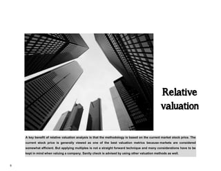 6
Relative
valuation
A key benefit of relative valuation analysis is that the methodology is based on the current market stock price. The
current stock price is generally viewed as one of the best valuation metrics because markets are considered
somewhat efficient. But applying multiples is not a straight forward technique and many considerations have to be
kept in mind when valuing a company. Sanity check is advised by using other valuation methods as well.
 