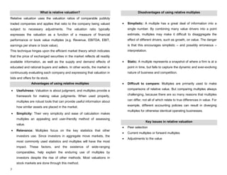 7
What is relative valuation?
Relative valuation uses the valuation ratios of comparable publicly
traded companies and applies that ratio to the company being valued
subject to necessary adjustments. The valuation ratio typically
expresses the valuation as a function of a measure of financial
performance or book value multiples (e.g. Revenue, EBITDA, EBIT,
earnings per share or book value).
This technique hinges upon the efficient market theory which indicates
that the price of exchanged securities in the market reflects all readily
available information, as well as the supply and demand effects of
educated and rational buyers and sellers. In other words, the market is
continuously evaluating each company and expressing that valuation in
bids and offers for its stock.
Advantages of using relative multiples
Usefulness: Valuation is about judgment, and multiples provide a
framework for making value judgments. When used properly,
multiples are robust tools that can provide useful information about
how similar assets are placed in the market.
Simplicity: Their very simplicity and ease of calculation makes
multiples an appealing and user-friendly method of assessing
value.
Relevance: Multiples focus on the key statistics that other
investors use. Since investors in aggregate move markets, the
most commonly used statistics and multiples will have the most
impact. These factors, and the existence of wide-ranging
comparables, help explain the enduring use of multiples by
investors despite the rise of other methods. Most valuations in
stock markets are done through this method.
Disadvantages of using relative multiples
Simplistic: A multiple has a great deal of information into a
single number. By combining many value drivers into a point
estimate, multiples may make it difficult to disaggregate the
effect of different drivers, such as growth, on value. The danger
is that this encourages simplistic – and possibly erroneous –
interpretation.
Static: A multiple represents a snapshot of where a firm is at a
point in time, but fails to capture the dynamic and ever-evolving
nature of business and competition.
Difficult to compare: Multiples are primarily used to make
comparisons of relative value. But comparing multiples always
challenging, because there are so many reasons that multiples
can differ, not all of which relate to true differences in value. For
example, different accounting policies can result in diverging
multiples for otherwise identical operating businesses.
Key issues in relative valuation
Peer selection
Current multiples or forward multiples
Adjustments to the value
 