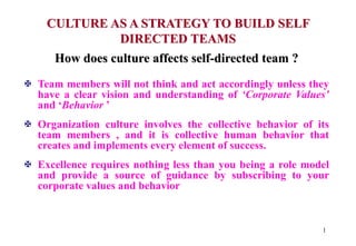 1
CULTURE AS A STRATEGY TO BUILD SELF
DIRECTED TEAMS
How does culture affects self-directed team ?
 Team members will not think and act accordingly unless they
have a clear vision and understanding of ‘Corporate Values’
and ‘Behavior ’
 Organization culture involves the collective behavior of its
team members , and it is collective human behavior that
creates and implements every element of success.
 Excellence requires nothing less than you being a role model
and provide a source of guidance by subscribing to your
corporate values and behavior
 