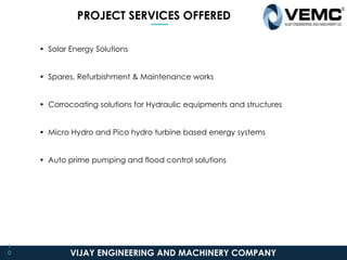 PROJECT SERVICES OFFERED
• Solar Energy Solutions
• Spares, Refurbishment & Maintenance works
• Corrocoating solutions for Hydraulic equipments and structures
• Micro Hydro and Pico hydro turbine based energy systems
• Auto prime pumping and flood control solutions
VIJAY ENGINEERING AND MACHINERY COMPANY
1
0
 
