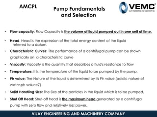 Pump Fundamentals
and Selection
• Flow capacity: Flow Capacity is the volume of liquid pumped out in one unit of time.
• Head: Head is the expression of the total energy content of the liquid
referred to a datum.
• Characteristic Curves: The performance of a centrifugal pump can be shown
graphically on a characteristic curve
• Viscosity: Viscosity is the quantity that describes a fluid's resistance to flow
• Temperature: It is the temperature of the liquid to be pumped by the pump.
• Ph value: The Nature of the liquid is determined by its Ph value.(acidic nature of
water,ph value=7)
• Solid Handling Size: The Size of the particles in the liquid which is to be pumped.
• Shut Off Head: Shut-off head is the maximum head generated by a centrifugal
pump with zero flow and relatively less power.
5/19/2021
AMCPL
VIJAY ENGINEERING AND MACHINERY COMPANY
 