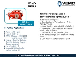 VIJAY ENGINEERING AND MACHINERY COMPANY
MSMO
PUMPS
2
7
RKB Horz.
MSMO Pump
Fire Fighting Application:
❖ Flow – 5500+ lpm
❖ Head – 350+ m
❖ RPM – Electric : 1480/2975
Engine : upto 1800
❖ Hydrant Electric, Sprinkler
Electric, Jockey, Engine
Driven pumpset
❖ No of outlets - 5
❖ Lower NPSHR value for
better suction lift
Benefits over pumps used in
conventional fire fighting system -
Substantial Saving on :
a) Construction of Pump House - Civil /
Piping / Valves
b) More Building space to Utilize/Sell/Rent.
c) Fewer Pump sets required, resulting in
substanstial savings in
electrical cables & switch gears.
d) No water storage tank on Intermediate
Floors.
e) Low Product & Maintenance Cost.
 