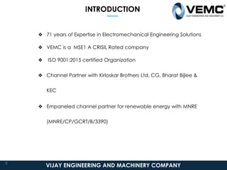 INTRODUCTION
❖ 71 years of Expertise in Electromechanical Engineering Solutions
❖ VEMC is a MSE1 A CRISIL Rated company
❖ ISO 9001:2015 certified Organization
❖ Channel Partner with Kirloskar Brothers Ltd, CG, Bharat Bijlee &
KEC
❖ Empaneled channel partner for renewable energy with MNRE
(MNRE/CP/GCRT/B/3390)
VIJAY ENGINEERING AND MACHINERY COMPANY
3
 