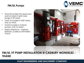 FM/UL Pumps
• Total 33 models FM approved
and UL listed in Split case
range in FR series.
• Total 10 models in MSF series;
only UL listed
• Total 8 models in Turbine
pumps; only UL listed –
• Major reference – Ingersol
Naroda, Cadbury Mondelez -
Thane
VIJAY ENGINEERING AND MACHINERY COMPANY
37
FM/UL VT PUMP INSTALLATION @ CADBURY MONDELEZ -
THANE
 