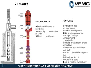 VIJAY ENGINEERING AND MACHINERY COMPANY
SPECIFICATION
❖Delivery size up to
2200 mm
❖Capacity up to 40,000
m3 /hr
❖Head up to 200 m
FEATURES
❖Vibration-free
performance
❖Low submergence
❖No priming required
❖Dry pit/Wet pit
arrangement
available
❖Direct drive/Right angle
gear drive
❖Impeller pull-out/Non-
pull-out
❖Bowl pull-out/Non-pull-
out
❖Gland packed /
Mechanical seal
❖50Hz / 60Hz availability
VT PUMPS
3
8
 