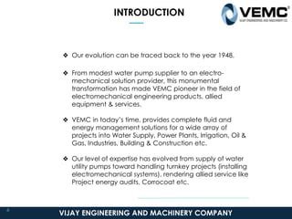 INTRODUCTION
❖ Our evolution can be traced back to the year 1948.
❖ From modest water pump supplier to an electro-
mechanical solution provider, this monumental
transformation has made VEMC pioneer in the field of
electromechanical engineering products, allied
equipment & services.
❖ VEMC in today’s time, provides complete fluid and
energy management solutions for a wide array of
projects into Water Supply, Power Plants, Irrigation, Oil &
Gas, Industries, Building & Construction etc.
❖ Our level of expertise has evolved from supply of water
utility pumps toward handling turnkey projects (installing
electromechanical systems), rendering allied service like
Project energy audits, Corrocoat etc.
VIJAY ENGINEERING AND MACHINERY COMPANY
4
 