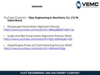 VIJAY ENGINEERING AND MACHINERY COMPANY
WEBINARS
YouTube Channel :- Vijay Engineering & Machinery Co. (15.9k
Subscribers)
• Dial gauge Pump-Motor Alignment Process
https://www.youtube.com/watch?v=4Reqd8Q47v4&t=16s
• Scale and filler Pump-Motor Alignment Process VEMC
https://www.youtube.com/watch?v=Sg3_lidWdxg&t=63s
• Diesel Engine Pump set Commissioning Process VEMC
https://www.youtube.com/watch?v=JNHoMmTyjig
45
 