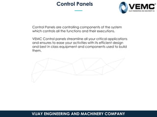 Control Panels
Control Panels are controlling components of the system
which controls all the functions and their executions.
VEMC Control panels streamline all your critical applications
and ensures to ease your activities with its efficient design
and best in class equipment and components used to build
them.
VIJAY ENGINEERING AND MACHINERY COMPANY
 