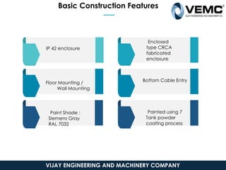 Basic Construction Features
IP 42 enclosure
Floor Mounting /
Wall Mounting
Paint Shade :
Siemens Gray
RAL 7032
Enclosed
type CRCA
fabricated
enclosure
Bottom Cable Entry
Painted using 7
Tank powder
coating process
VIJAY ENGINEERING AND MACHINERY COMPANY
 