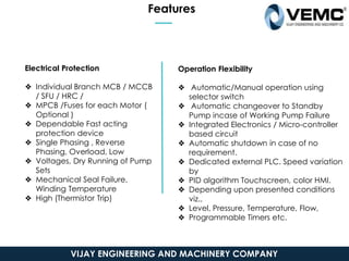 Features
Electrical Protection
❖ Individual Branch MCB / MCCB
/ SFU / HRC /
❖ MPCB /Fuses for each Motor (
Optional )
❖ Dependable Fast acting
protection device
❖ Single Phasing , Reverse
Phasing, Overload, Low
❖ Voltages, Dry Running of Pump
Sets
❖ Mechanical Seal Failure,
Winding Temperature
❖ High (Thermistor Trip)
Operation Flexibility
❖ Automatic/Manual operation using
selector switch
❖ Automatic changeover to Standby
Pump incase of Working Pump Failure
❖ Integrated Electronics / Micro-controller
based circuit
❖ Automatic shutdown in case of no
requirement.
❖ Dedicated external PLC. Speed variation
by
❖ PID algorithm Touchscreen, color HMI.
❖ Depending upon presented conditions
viz.,
❖ Level, Pressure, Temperature, Flow,
❖ Programmable Timers etc.
VIJAY ENGINEERING AND MACHINERY COMPANY
 