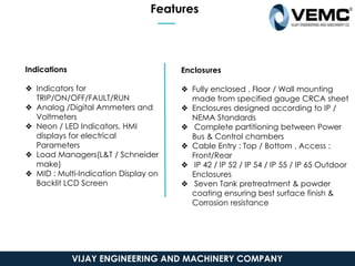 Features
Indications
❖ Indicators for
TRIP/ON/OFF/FAULT/RUN
❖ Analog /Digital Ammeters and
Voltmeters
❖ Neon / LED Indicators, HMI
displays for electrical
Parameters
❖ Load Managers(L&T / Schneider
make)
❖ MID : Multi-Indication Display on
Backlit LCD Screen
Enclosures
❖ Fully enclosed , Floor / Wall mounting
made from specified gauge CRCA sheet
❖ Enclosures designed according to IP /
NEMA Standards
❖ Complete partitioning between Power
Bus & Control chambers
❖ Cable Entry : Top / Bottom , Access :
Front/Rear
❖ IP 42 / IP 52 / IP 54 / IP 55 / IP 65 Outdoor
Enclosures
❖ Seven Tank pretreatment & powder
coating ensuring best surface finish &
Corrosion resistance
VIJAY ENGINEERING AND MACHINERY COMPANY
 