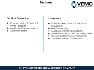 Features
Electrical Connections
❖ Copper cabling for internal
wirings- ISI grade
❖ Aluminum/Copper busbars
❖ Aluminum Blocks
Connectivity
❖ Potential free contacts for status of
pumps and
❖ BMS Connectivity
❖ Modbus/Ethernet compatibility
❖ Level sensors/Float switches compatible
❖ Pressure Switch/Pressure Transmitter
❖ /Ultrasonic sensors Connectivity
VIJAY ENGINEERING AND MACHINERY COMPANY
 